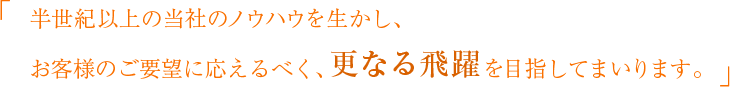 半世紀以上の当社のノウハウを生かし、お客様のご要望に応えるべく、更なる飛躍を目指してまいります。